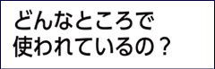 どんなところで使われているの？