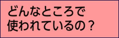 どんなところで使われているの？
